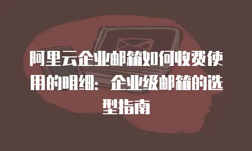 阿里云企业邮箱如何收费使用的明细：企业级邮箱的选型指南