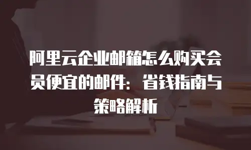 阿里云企业邮箱怎么购买会员便宜的邮件：省钱指南与策略解析