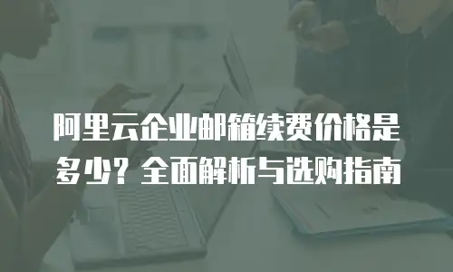 阿里云企业邮箱续费价格是多少？全面解析与选购指南