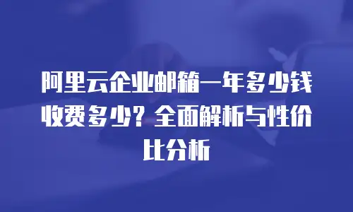 阿里云企业邮箱一年多少钱收费多少？全面解析与性价比分析