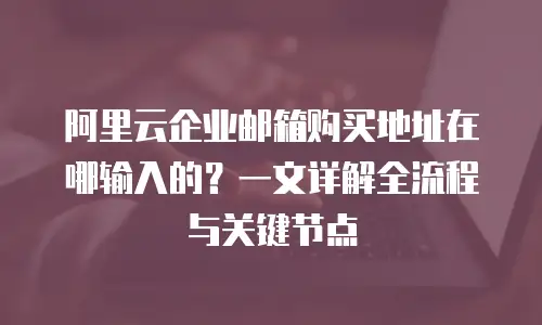 阿里云企业邮箱购买地址在哪输入的？一文详解全流程与关键节点