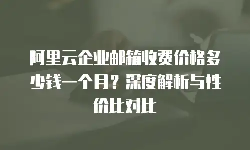 阿里云企业邮箱收费价格多少钱一个月？深度解析与性价比对比