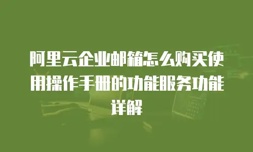 阿里云企业邮箱怎么购买使用操作手册的功能服务功能详解