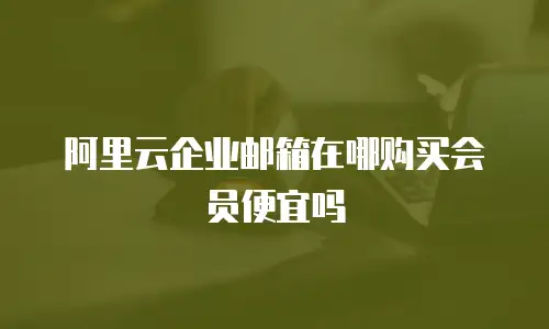 阿里云企业邮箱在哪购买会员便宜吗