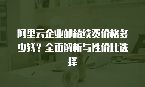 阿里云企业邮箱续费价格多少钱？全面解析与性价比选择