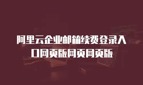 阿里云企业邮箱续费登录入口网页版网页网页版