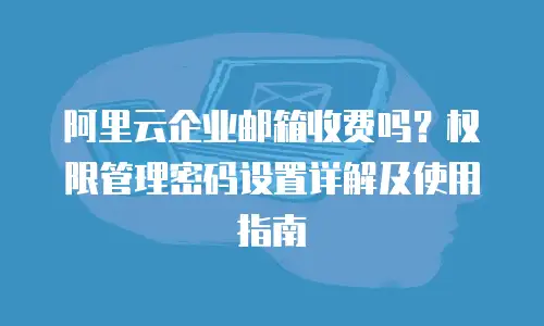 阿里云企业邮箱收费吗？权限管理密码设置详解及使用指南