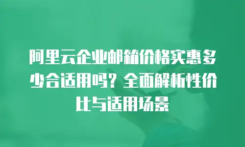 阿里云企业邮箱价格实惠多少合适用吗？全面解析性价比与适用场景