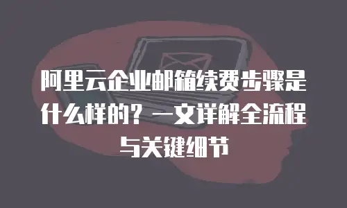 阿里云企业邮箱续费步骤是什么样的？一文详解全流程与关键细节