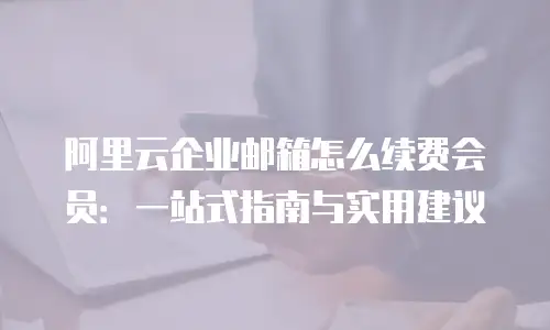 阿里云企业邮箱怎么续费会员：一站式指南与实用建议