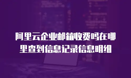 阿里云企业邮箱收费吗在哪里查到信息记录信息明细