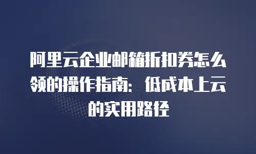阿里云企业邮箱折扣券怎么领的操作指南：低成本上云的实用路径