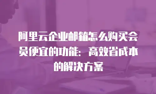 阿里云企业邮箱怎么购买会员便宜的功能：高效省成本的解决方案