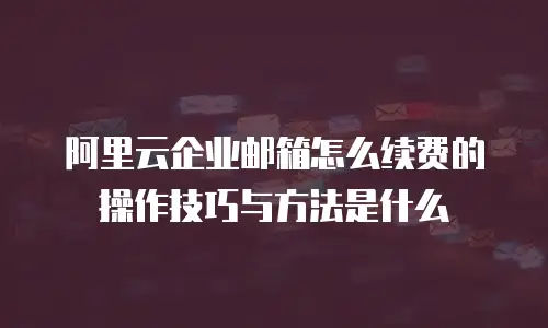 阿里云企业邮箱怎么续费的操作技巧与方法是什么