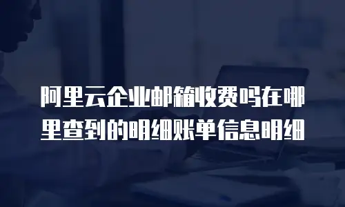 阿里云企业邮箱收费吗在哪里查到的明细账单信息明细