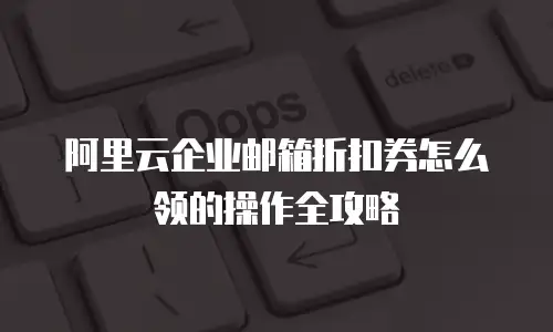 阿里云企业邮箱折扣券怎么领的操作全攻略