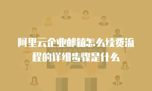 阿里云企业邮箱怎么续费流程的详细步骤是什么