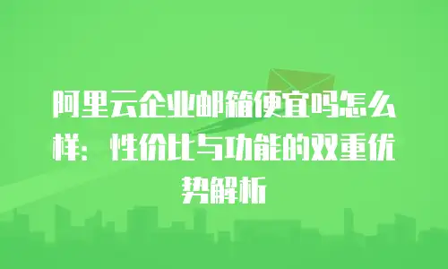阿里云企业邮箱便宜吗怎么样:性价比与功能的双重优势解析