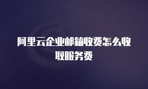 阿里云企业邮箱收费怎么收取服务费