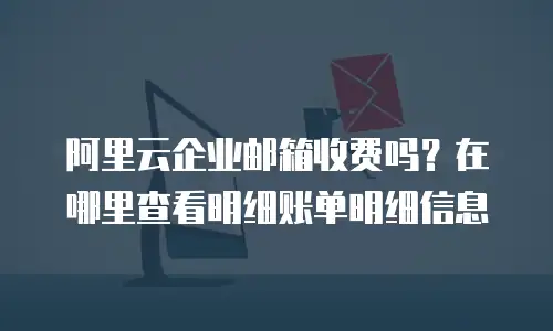 阿里云企业邮箱收费吗？在哪里查看明细账单明细信息