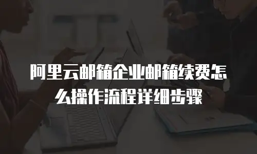 阿里云邮箱企业邮箱续费怎么操作流程详细步骤