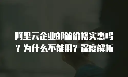 阿里云企业邮箱价格实惠吗？为什么不能用？深度解析
