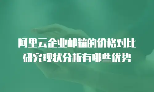 阿里云企业邮箱的价格对比研究现状分析有哪些优势