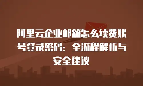阿里云企业邮箱怎么续费账号登录密码：全流程解析与安全建议