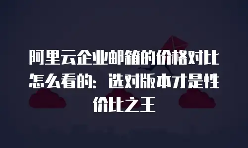 阿里云企业邮箱的价格对比怎么看的：选对版本才是性价比之王