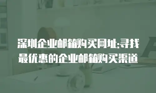 深圳企业邮箱购买网址:寻找最优惠的企业邮箱购买渠道