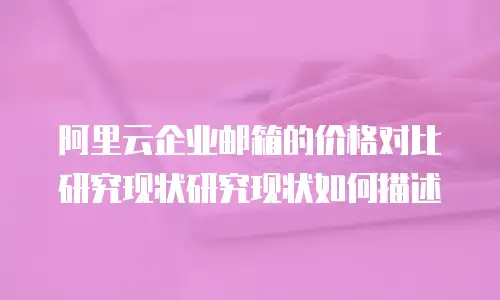 阿里云企业邮箱的价格对比研究现状研究现状如何描述
