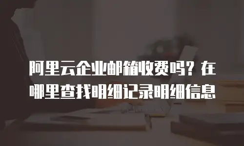 阿里云企业邮箱收费吗？在哪里查找明细记录明细信息