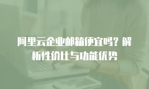 阿里云企业邮箱便宜吗？解析性价比与功能优势