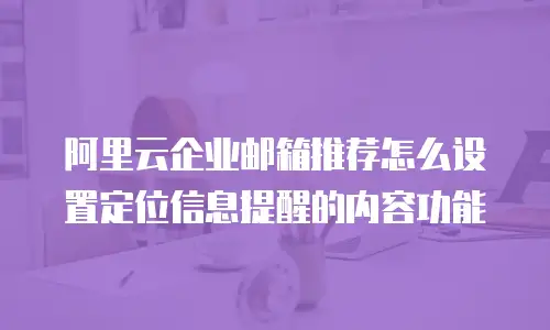 阿里云企业邮箱推荐怎么设置定位信息提醒的内容功能