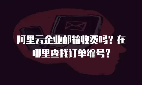 阿里云企业邮箱收费吗？在哪里查找订单编号？