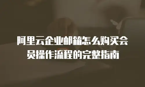 阿里云企业邮箱怎么购买会员操作流程的完整指南