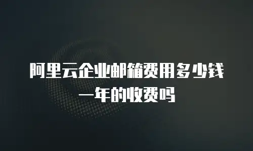 阿里云企业邮箱费用多少钱一年的收费吗