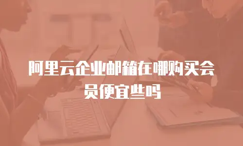 阿里云企业邮箱在哪购买会员便宜些吗