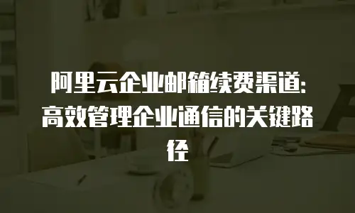 阿里云企业邮箱续费渠道：高效管理企业通信的关键路径