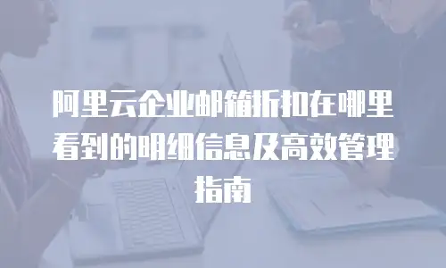 阿里云企业邮箱折扣在哪里看到的明细信息及高效管理指南