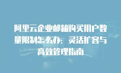 阿里云企业邮箱购买用户数量限制怎么办：灵活扩容与高效管理指南