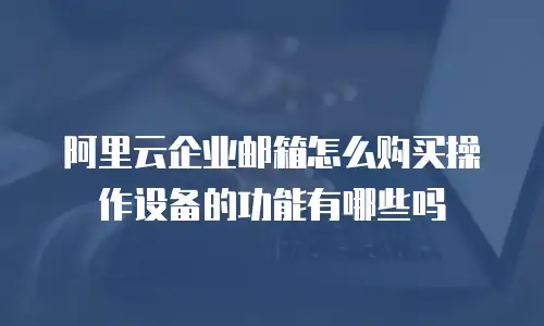 阿里云企业邮箱怎么购买操作设备的功能有哪些吗