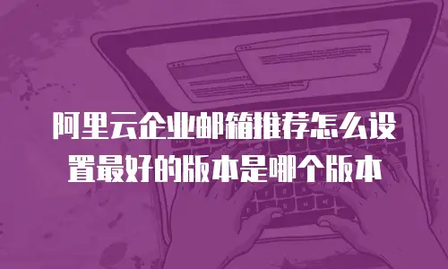 阿里云企业邮箱推荐怎么设置最好的版本是哪个版本