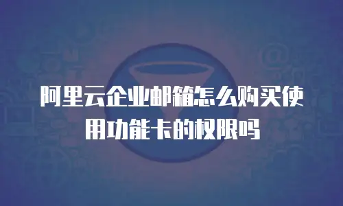 阿里云企业邮箱怎么购买使用功能卡的权限吗