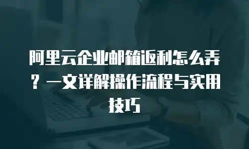阿里云企业邮箱返利怎么弄？一文详解操作流程与实用技巧