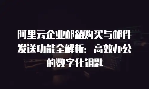 阿里云企业邮箱购买与邮件发送功能全解析：高效办公的数字化钥匙
