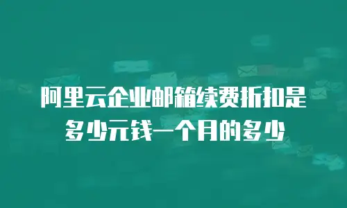 阿里云企业邮箱续费折扣是多少元钱一个月的多少