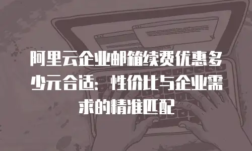 阿里云企业邮箱续费优惠多少元合适:性价比与企业需求的精准匹配