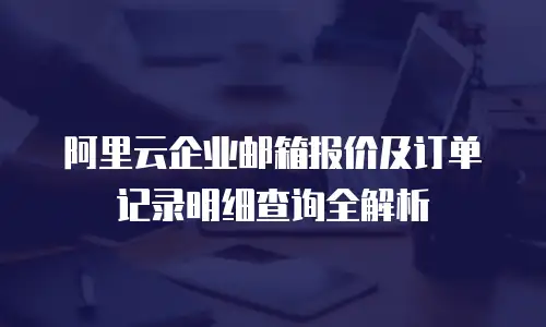 阿里云企业邮箱报价及订单记录明细查询全解析
