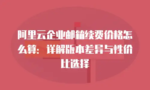 阿里云企业邮箱续费价格怎么算：详解版本差异与性价比选择